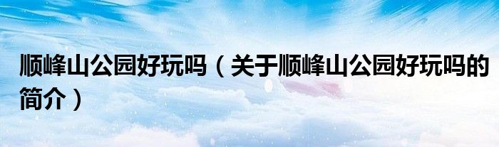 顺峰山公园好玩吗（关于顺峰山公园好玩吗的简介）