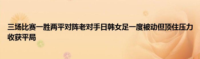 三场比赛一胜两平对阵老对手日韩女足一度被动但顶住压力收获平局