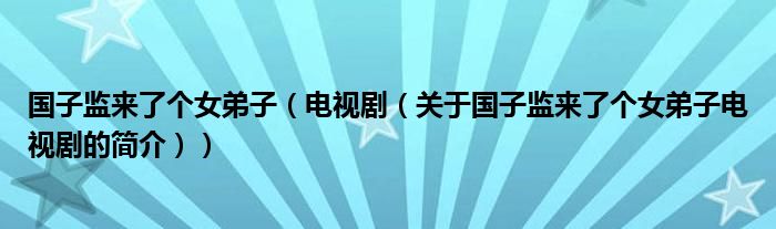 国子监来了个女弟子（电视剧（关于国子监来了个女弟子电视剧的简介））