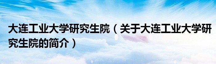 大连工业大学研究生院（关于大连工业大学研究生院的简介）