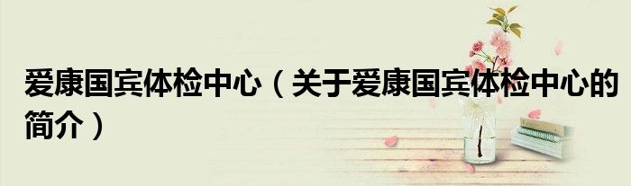 爱康国宾体检中心（关于爱康国宾体检中心的简介）