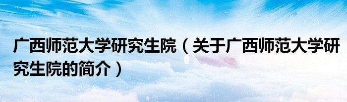 广西师范大学研究生院（关于广西师范大学研究生院的简介）