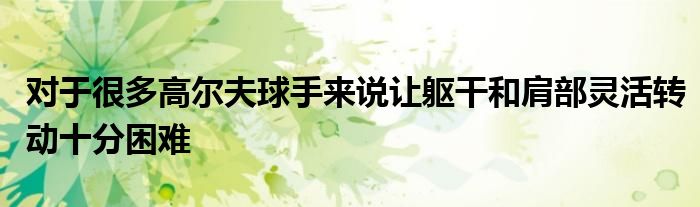 对于很多高尔夫球手来说让躯干和肩部灵活转动十分困难
