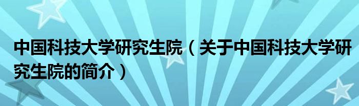 中国科技大学研究生院（关于中国科技大学研究生院的简介）