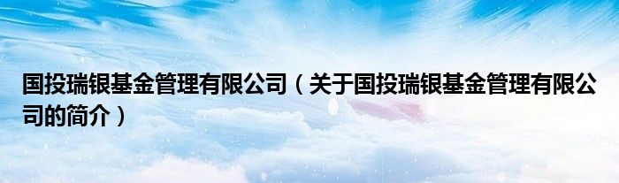 国投瑞银基金管理有限公司（关于国投瑞银基金管理有限公司的简介）