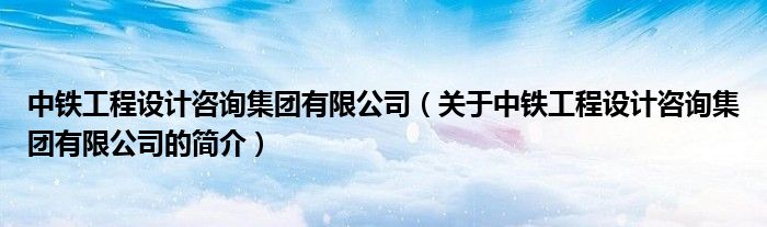 中铁工程设计咨询集团有限公司（关于中铁工程设计咨询集团有限公司的简介）