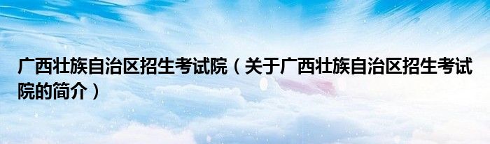 广西壮族自治区招生考试院（关于广西壮族自治区招生考试院的简介）