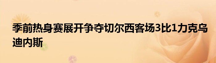 季前热身赛展开争夺切尔西客场3比1力克乌迪内斯