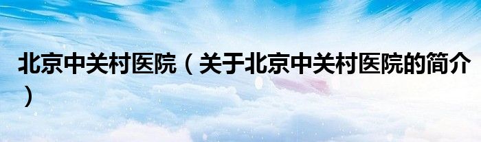 北京中关村医院（关于北京中关村医院的简介）