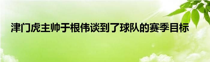 津门虎主帅于根伟谈到了球队的赛季目标