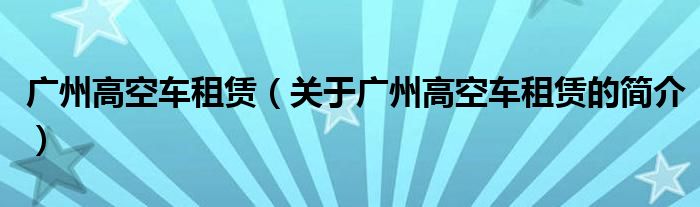 广州高空车租赁（关于广州高空车租赁的简介）