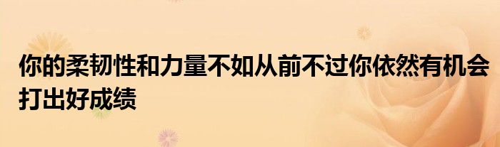 你的柔韧性和力量不如从前不过你依然有机会打出好成绩