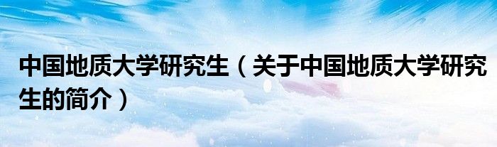 中国地质大学研究生（关于中国地质大学研究生的简介）