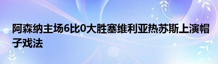 阿森纳主场6比0大胜塞维利亚热苏斯上演帽子戏法