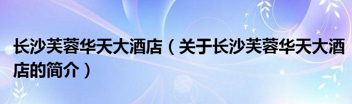 长沙芙蓉华天大酒店（关于长沙芙蓉华天大酒店的简介）