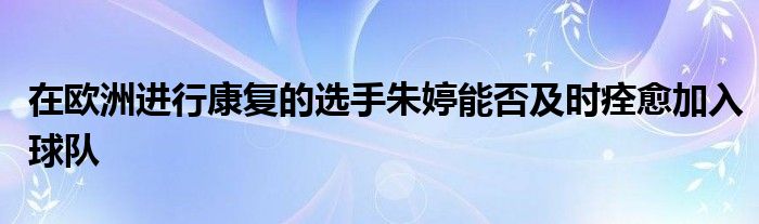 在欧洲进行康复的选手朱婷能否及时痊愈加入球队