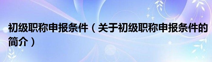 初级职称申报条件（关于初级职称申报条件的简介）