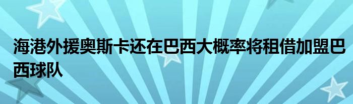 海港外援奥斯卡还在巴西大概率将租借加盟巴西球队