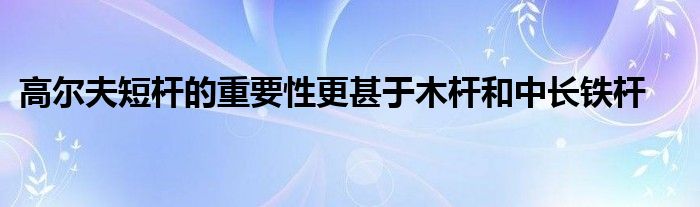 高尔夫短杆的重要性更甚于木杆和中长铁杆