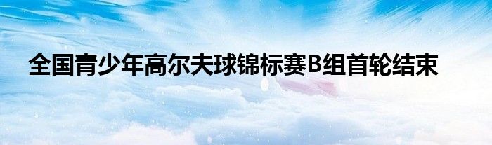 全国青少年高尔夫球锦标赛B组首轮结束