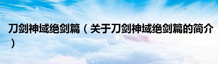 刀剑神域绝剑篇（关于刀剑神域绝剑篇的简介）