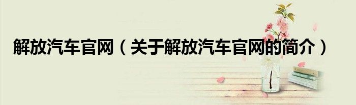 解放汽车官网（关于解放汽车官网的简介）