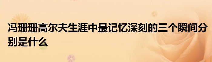 冯珊珊高尔夫生涯中最记忆深刻的三个瞬间分别是什么