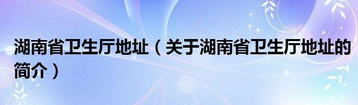 湖南省卫生厅地址（关于湖南省卫生厅地址的简介）