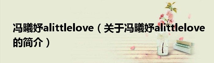 冯曦妤alittlelove（关于冯曦妤alittlelove的简介）