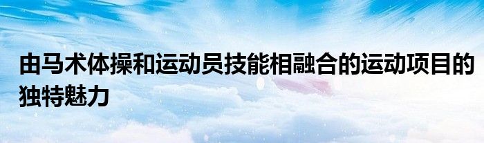 由马术体操和运动员技能相融合的运动项目的独特魅力