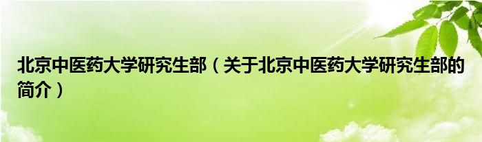 北京中医药大学研究生部（关于北京中医药大学研究生部的简介）