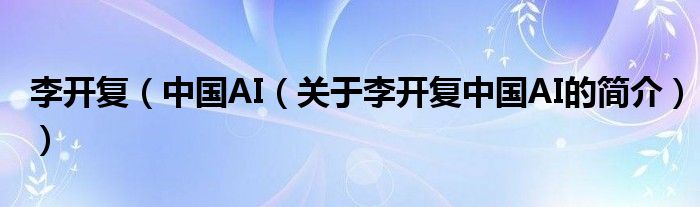 李开复（中国AI（关于李开复中国AI的简介））