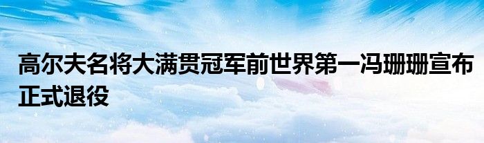 高尔夫名将大满贯冠军前世界第一冯珊珊宣布正式退役