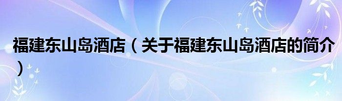 福建东山岛酒店（关于福建东山岛酒店的简介）