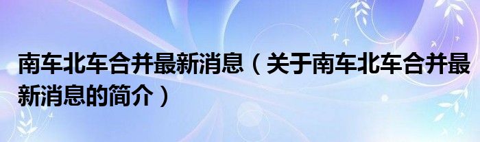 南车北车合并最新消息（关于南车北车合并最新消息的简介）