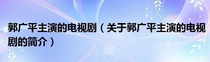 郭广平主演的电视剧（关于郭广平主演的电视剧的简介）