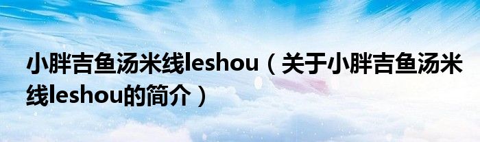 小胖吉鱼汤米线leshou（关于小胖吉鱼汤米线leshou的简介）