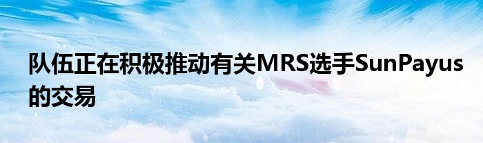 队伍正在积极推动有关MRS选手SunPayus的交易