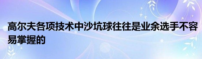 高尔夫各项技术中沙坑球往往是业余选手不容易掌握的