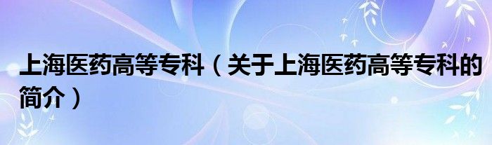 上海医药高等专科（关于上海医药高等专科的简介）