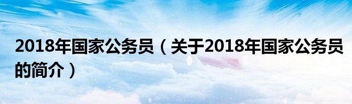 2018年国家公务员（关于2018年国家公务员的简介）