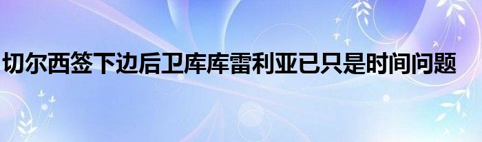 切尔西签下边后卫库库雷利亚已只是时间问题