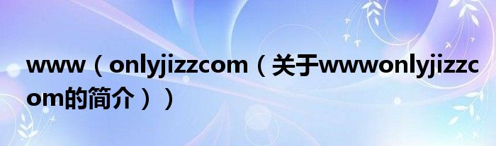 www（onlyjizzcom（关于wwwonlyjizzcom的简介））