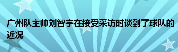 广州队主帅刘智宇在接受采访时谈到了球队的近况