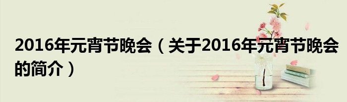 2016年元宵节晚会（关于2016年元宵节晚会的简介）