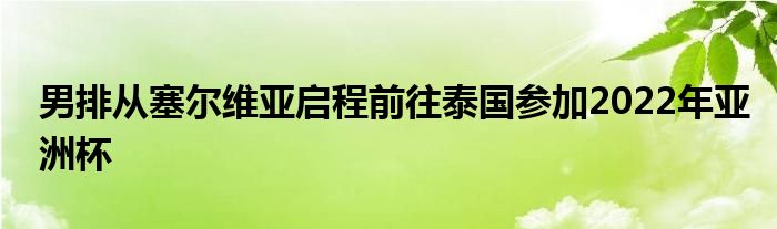 男排从塞尔维亚启程前往泰国参加2022年亚洲杯