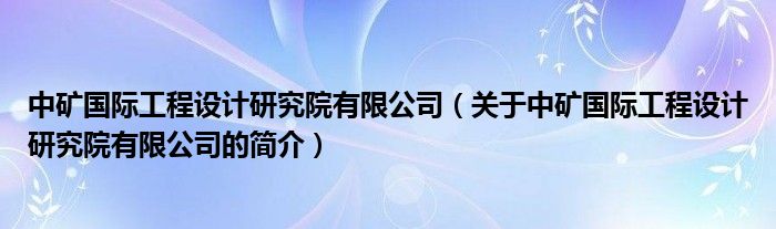 中矿国际工程设计研究院有限公司（关于中矿国际工程设计研究院有限公司的简介）