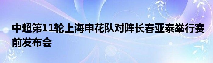 中超第11轮上海申花队对阵长春亚泰举行赛前发布会