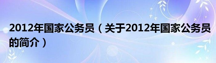 2012年国家公务员（关于2012年国家公务员的简介）