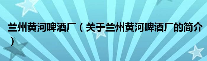 兰州黄河啤酒厂（关于兰州黄河啤酒厂的简介）